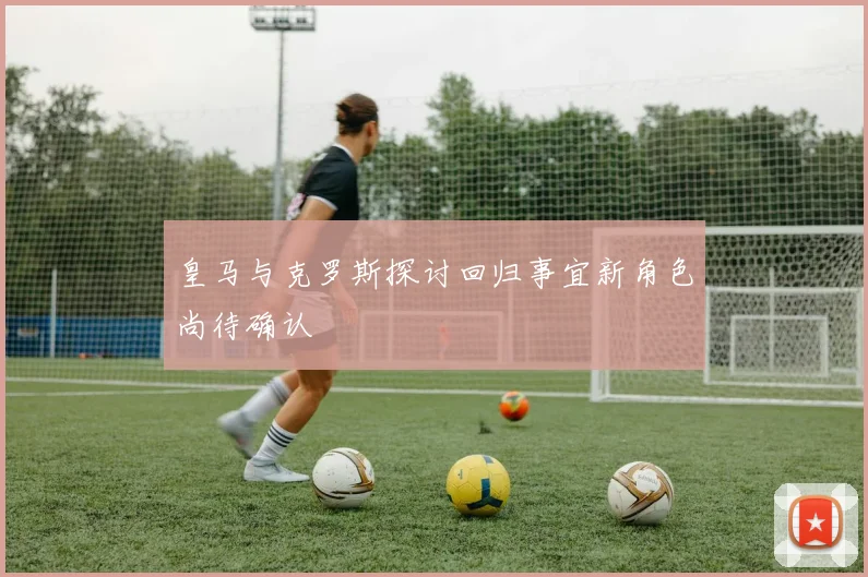 皇马与克罗斯探讨回归事宜新角色尚待确认