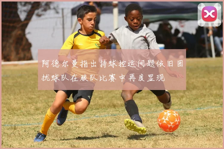 阿德尔曼指出持球控运问题依旧困扰球队在狼队比赛中再度显现