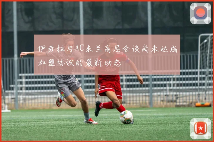 伊劳拉与AC米兰高层会谈尚未达成加盟协议的最新动态