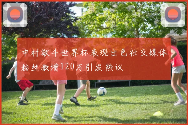 中村敬斗世界杯表现出色社交媒体粉丝激增120万引发热议