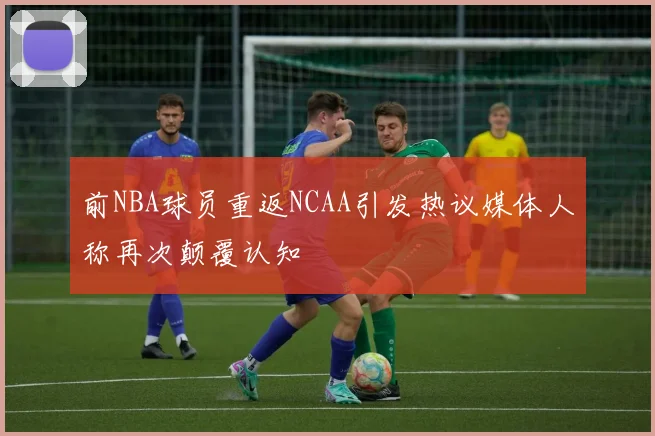 前NBA球员重返NCAA引发热议媒体人称再次颠覆认知