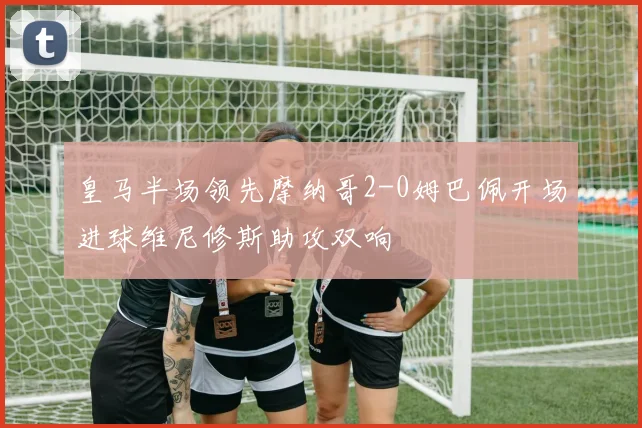 皇马半场领先摩纳哥2-0姆巴佩开场进球维尼修斯助攻双响