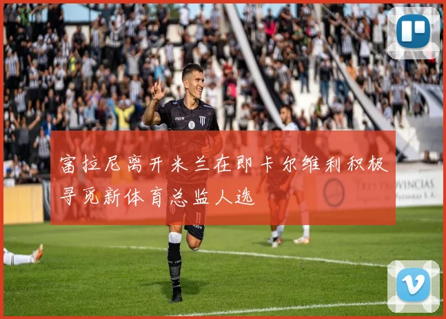 富拉尼离开米兰在即卡尔维利积极寻觅新体育总监人选