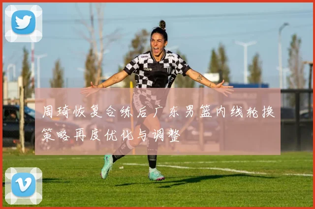 周琦恢复合练后广东男篮内线轮换策略再度优化与调整