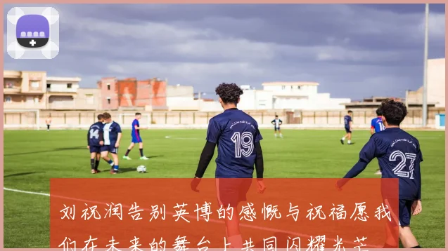 刘祝润告别英博的感慨与祝福愿我们在未来的舞台上共同闪耀光芒