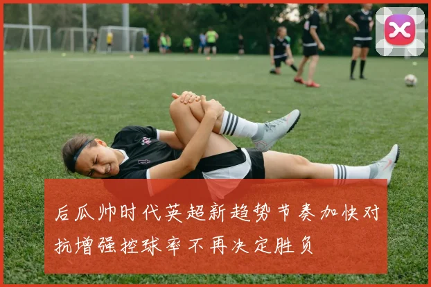 后瓜帅时代英超新趋势节奏加快对抗增强控球率不再决定胜负