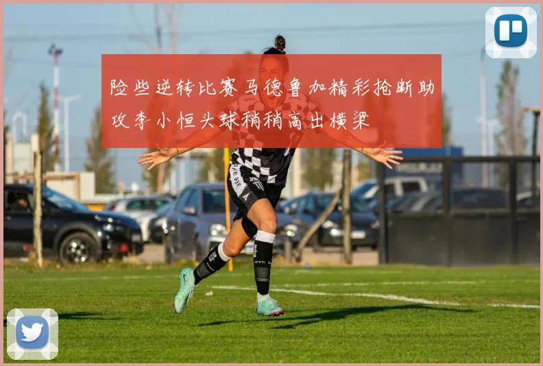 险些逆转比赛马德鲁加精彩抢断助攻李小恒头球稍稍高出横梁