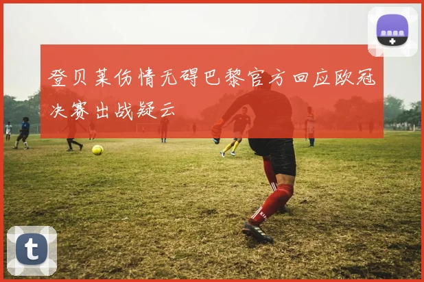 登贝莱伤情无碍巴黎官方回应欧冠决赛出战疑云