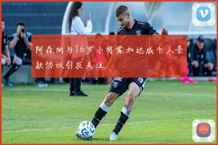 阿森纳与16岁小将蒙加达成个人条款协议引发关注