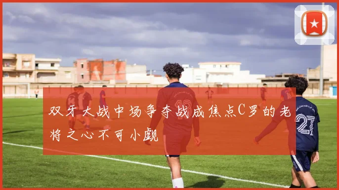 双牙大战中场争夺战成焦点C罗的老将之心不可小觑