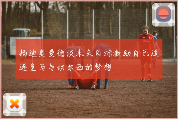 扬迪奥曼德谈未来目标激励自己追逐皇马与切尔西的梦想