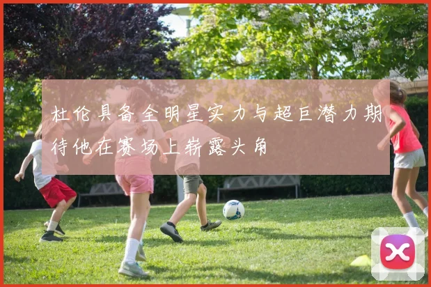 杜伦具备全明星实力与超巨潜力期待他在赛场上崭露头角