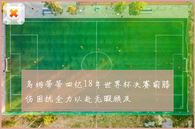 乌姆蒂蒂回忆18年世界杯决赛前膝伤困扰全力以赴无暇顾及