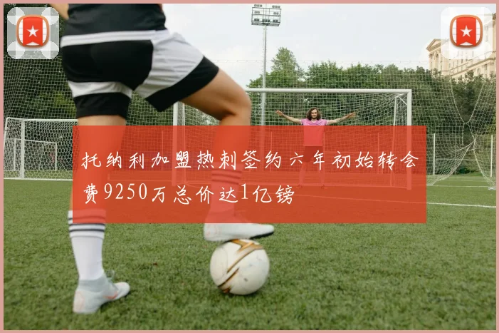 托纳利加盟热刺签约六年初始转会费9250万总价达1亿镑