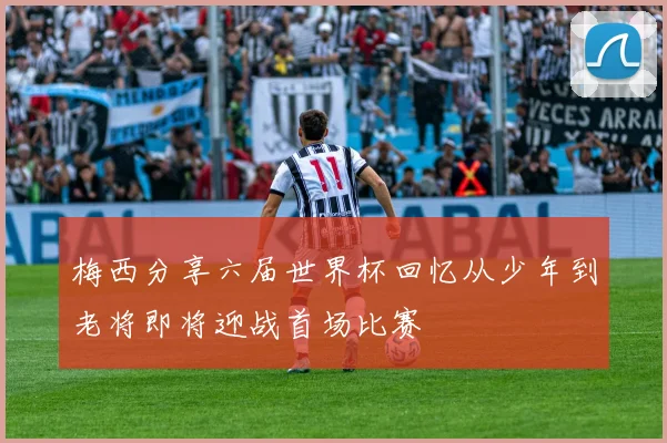 梅西分享六届世界杯回忆从少年到老将即将迎战首场比赛