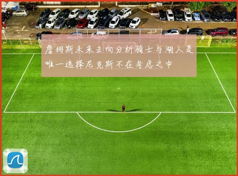 詹姆斯未来去向分析骑士与湖人是唯一选择尼克斯不在考虑之中