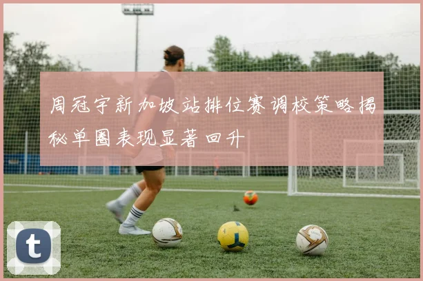 周冠宇新加坡站排位赛调校策略揭秘单圈表现显著回升