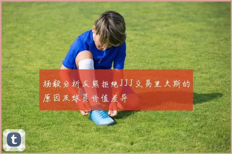杨毅分析灰熊拒绝JJJ交易里夫斯的原因及球员价值差异