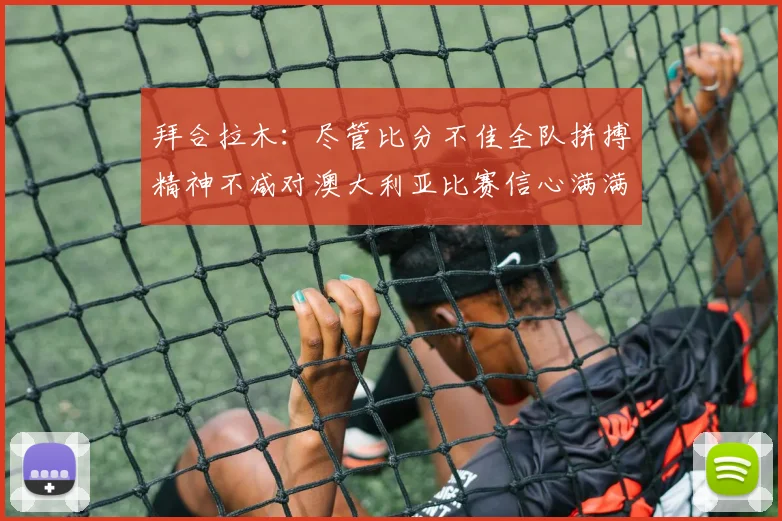拜合拉木：尽管比分不佳全队拼搏精神不减对澳大利亚比赛信心满满期待进球