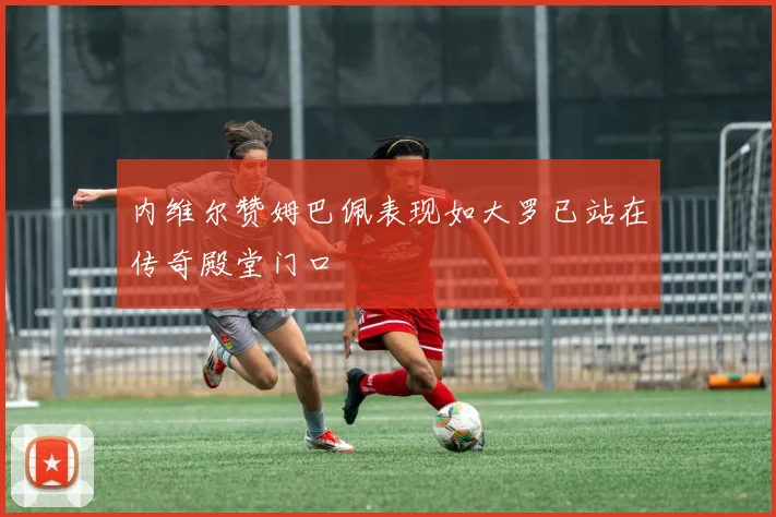 内维尔赞姆巴佩表现如大罗已站在传奇殿堂门口