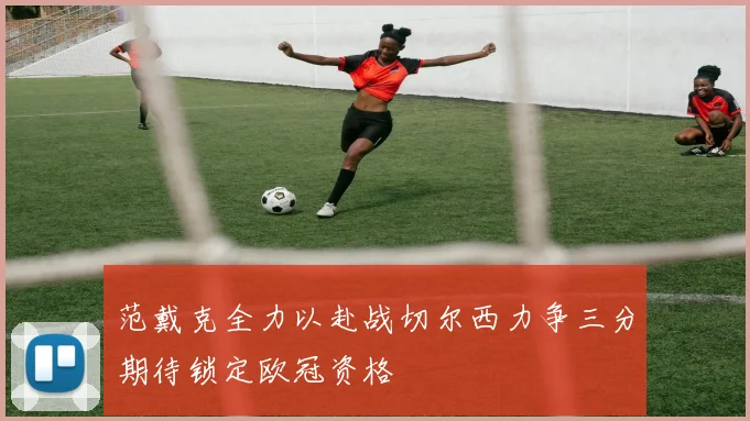 范戴克全力以赴战切尔西力争三分期待锁定欧冠资格