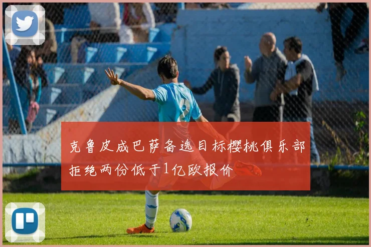 克鲁皮成巴萨备选目标樱桃俱乐部拒绝两份低于1亿欧报价