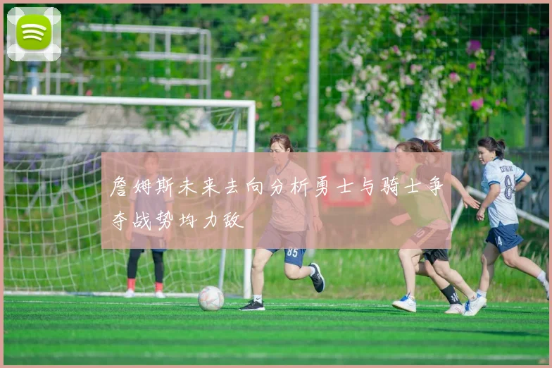 詹姆斯未来去向分析勇士与骑士争夺战势均力敌