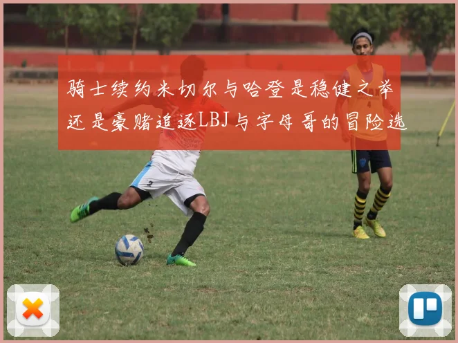 骑士续约米切尔与哈登是稳健之举还是豪赌追逐LBJ与字母哥的冒险选择