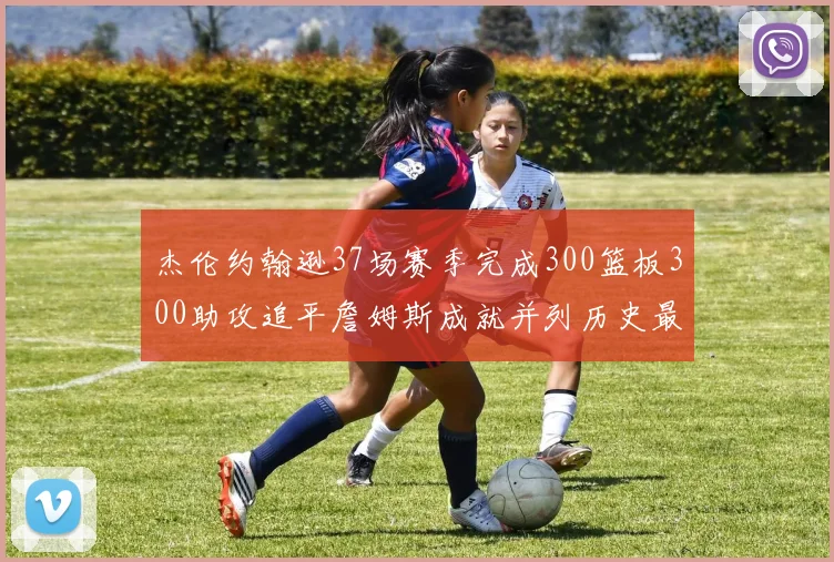 杰伦约翰逊37场赛季完成300篮板300助攻追平詹姆斯成就并列历史最快前锋