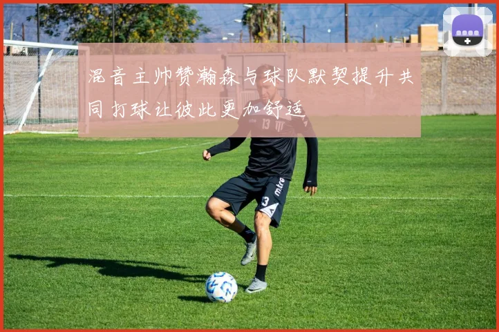 混音主帅赞瀚森与球队默契提升共同打球让彼此更加舒适