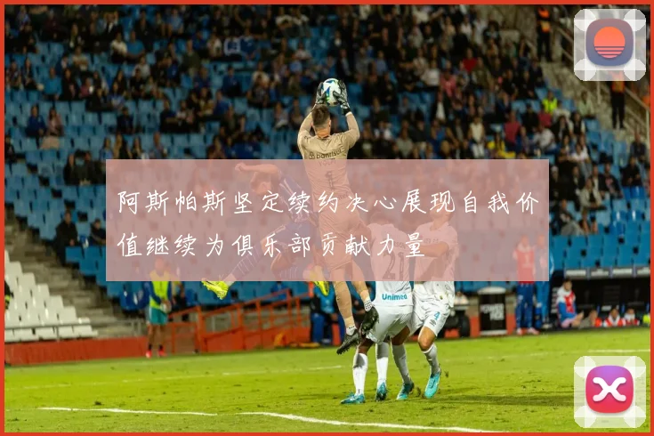 阿斯帕斯坚定续约决心展现自我价值继续为俱乐部贡献力量