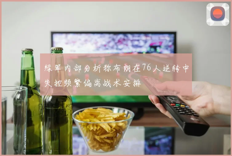 绿军内部分析称布朗在76人逆转中失控频繁偏离战术安排