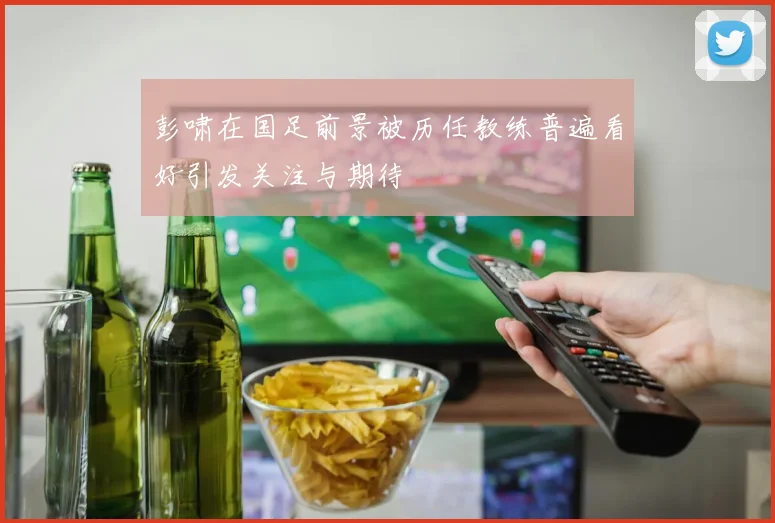 彭啸在国足前景被历任教练普遍看好引发关注与期待