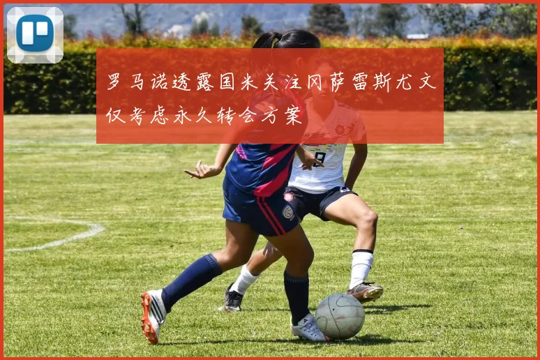 罗马诺透露国米关注冈萨雷斯尤文仅考虑永久转会方案